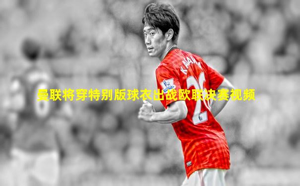 曼联将穿特别版球衣出战欧联决赛视频
